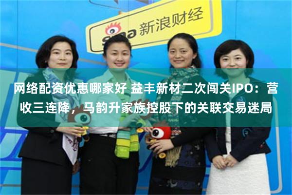 网络配资优惠哪家好 益丰新材二次闯关IPO：营收三连降，马韵升家族控股下的关联交易迷局