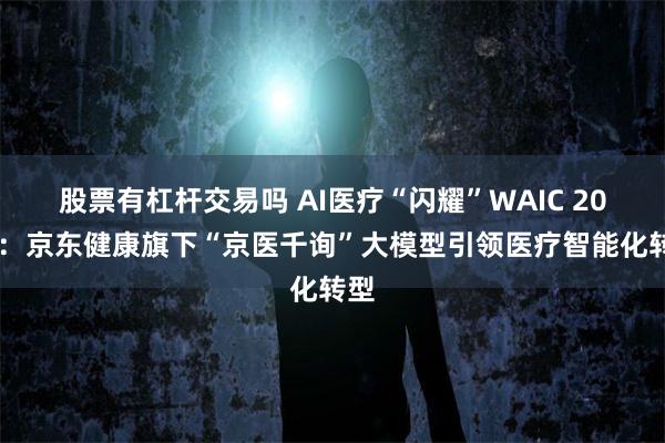 股票有杠杆交易吗 AI医疗“闪耀”WAIC 2025：京东健康旗下“京医千询”大模型引领医疗智能化转型