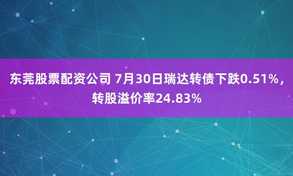 东莞股票配资公司 7月30日瑞达转债下跌0.51%，转股溢价率24.83%