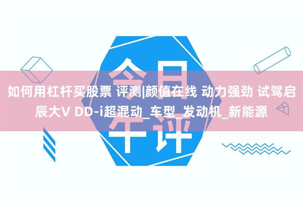 如何用杠杆买股票 评测|颜值在线 动力强劲 试驾启辰大V DD-i超混动_车型_发动机_新能源