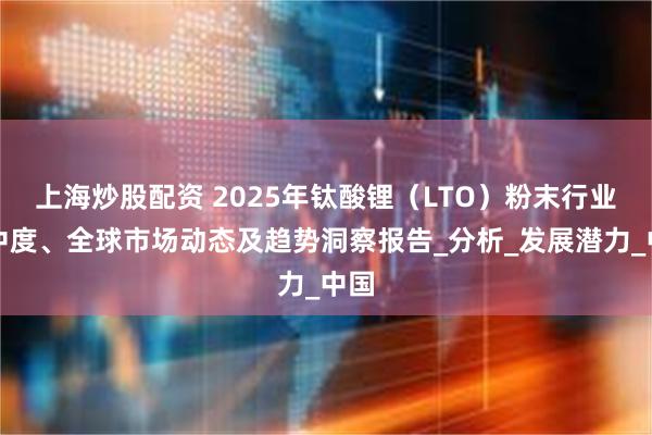 上海炒股配资 2025年钛酸锂（LTO）粉末行业集中度、全球市场动态及趋势洞察报告_分析_发展潜力_中国