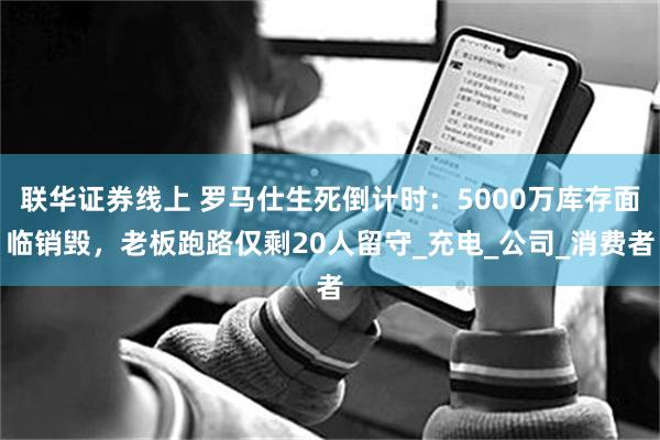 联华证券线上 罗马仕生死倒计时：5000万库存面临销毁，老板跑路仅剩20人留守_充电_公司_消费者