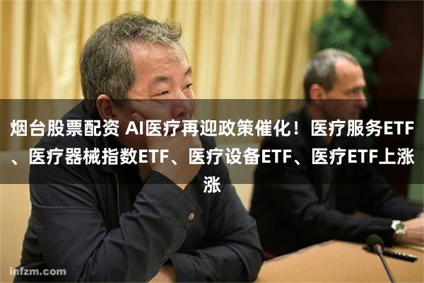烟台股票配资 AI医疗再迎政策催化！医疗服务ETF、医疗器械指数ETF、医疗设备ETF、医疗ETF上涨