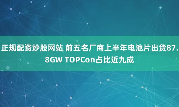 正规配资炒股网站 前五名厂商上半年电池片出货87.8GW TOPCon占比近九成