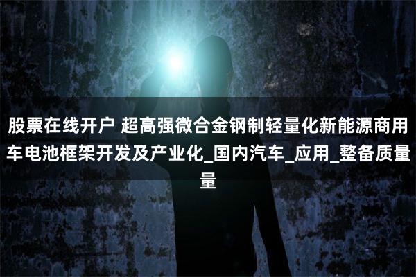 股票在线开户 超高强微合金钢制轻量化新能源商用车电池框架开发及产业化_国内汽车_应用_整备质量