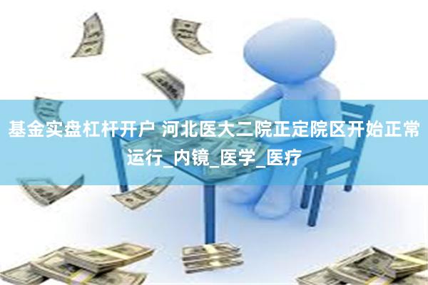 基金实盘杠杆开户 河北医大二院正定院区开始正常运行_内镜_医学_医疗