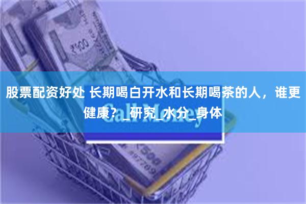 股票配资好处 长期喝白开水和长期喝茶的人，谁更健康？_研究_水分_身体