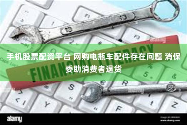 手机股票配资平台 网购电瓶车配件存在问题 消保委助消费者退货