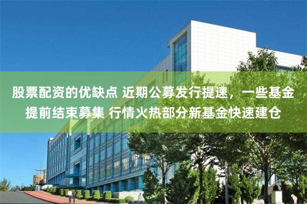 股票配资的优缺点 近期公募发行提速，一些基金提前结束募集 行情火热部分新基金快速建仓