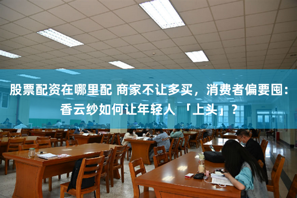 股票配资在哪里配 商家不让多买，消费者偏要囤：香云纱如何让年轻人 「上头」？