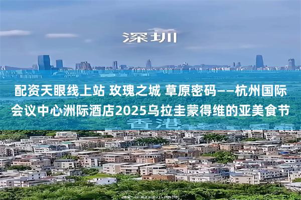 配资天眼线上站 玫瑰之城 草原密码——杭州国际会议中心洲际酒店2025乌拉圭蒙得维的亚美食节
