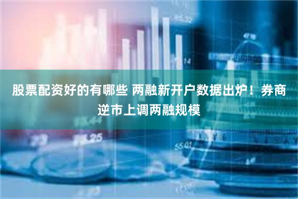 股票配资好的有哪些 两融新开户数据出炉！券商逆市上调两融规模