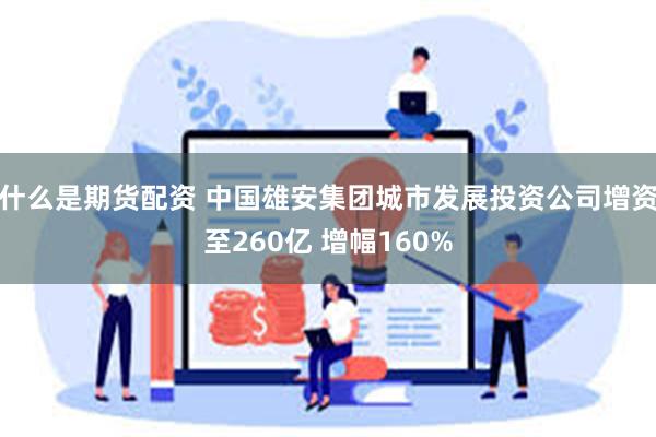 什么是期货配资 中国雄安集团城市发展投资公司增资至260亿 增幅160%