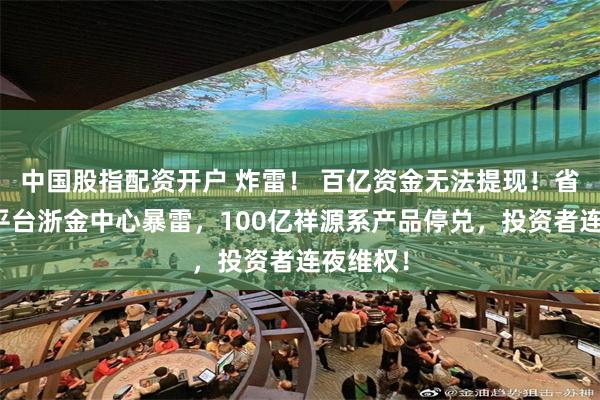 中国股指配资开户 炸雷！ 百亿资金无法提现！省级背景平台浙金中心暴雷，100亿祥源系产品停兑，投资者连夜维权！