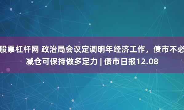 股票杠杆网 政治局会议定调明年经济工作，债市不必减仓可保持做多定力 | 债市日报12.08