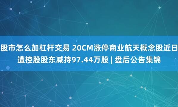 股市怎么加杠杆交易 20CM涨停商业航天概念股近日遭控股股东减持97.44万股 | 盘后公告集锦