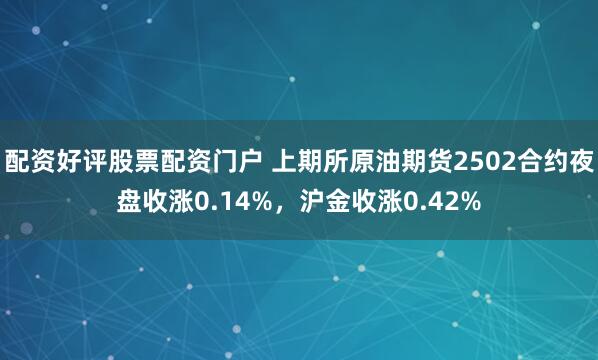 配资好评股票配资门户 上期所原油期货2502合约夜盘收涨0.14%，沪金收涨0.42%