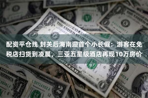 配资平仓线 封关后海南迎首个小长假:游客在免税店扫货到凌晨,三亚五星级酒店再现10万房价