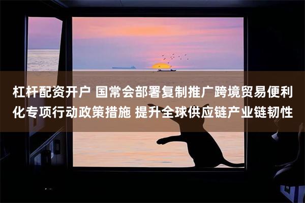杠杆配资开户 国常会部署复制推广跨境贸易便利化专项行动政策措施 提升全球供应链产业链韧性