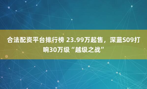合法配资平台排行榜 23.99万起售,深蓝S09打响30万级“越级之战”