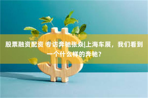 股票融资配资 专访奔驰张焱|上海车展，我们看到一个什么样的奔驰？