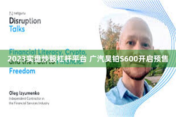 2023实盘炒股杠杆平台 广汽昊铂S600开启预售