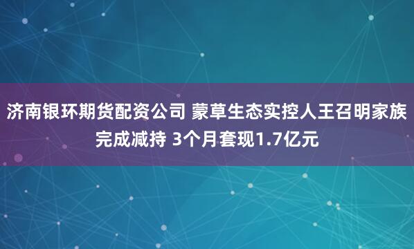 济南银环期货配资公司 蒙草生态实控人王召明家族完成减持 3个月套现1.7亿元