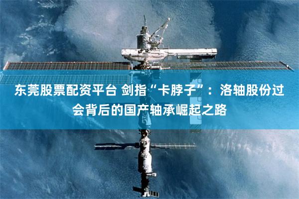 东莞股票配资平台 剑指“卡脖子”:洛轴股份过会背后的国产轴承崛起之路