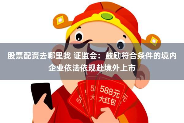 股票配资去哪里找 证监会:鼓励符合条件的境内企业依法依规赴境外上市