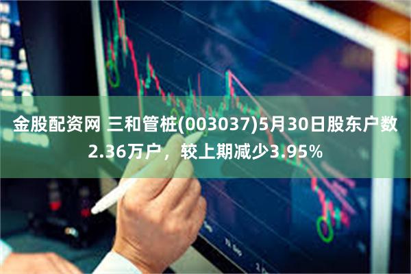 金股配资网 三和管桩(003037)5月30日股东户数2.36万户，较上期减少3.95%