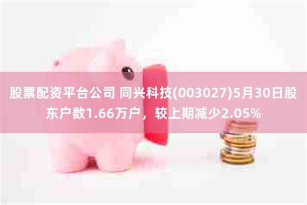 股票配资平台公司 同兴科技(003027)5月30日股东户数1.66万户，较上期减少2.05%