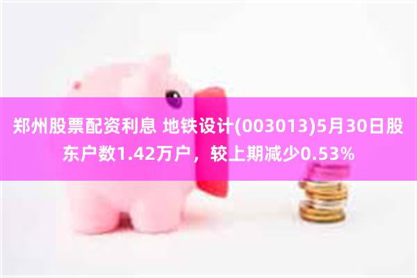 郑州股票配资利息 地铁设计(003013)5月30日股东户数1.42万户，较上期减少0.53%