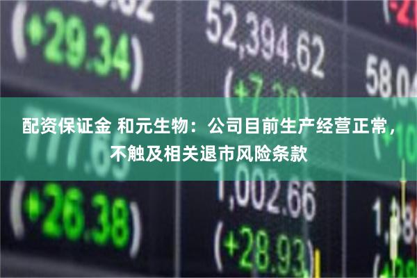 配资保证金 和元生物：公司目前生产经营正常，不触及相关退市风险条款