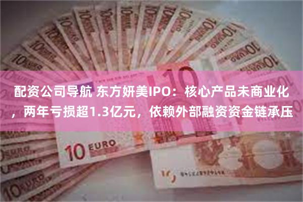 配资公司导航 东方妍美IPO：核心产品未商业化，两年亏损超1.3亿元，依赖外部融资资金链承压