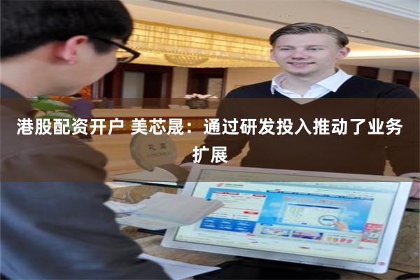 港股配资开户 美芯晟：通过研发投入推动了业务扩展
