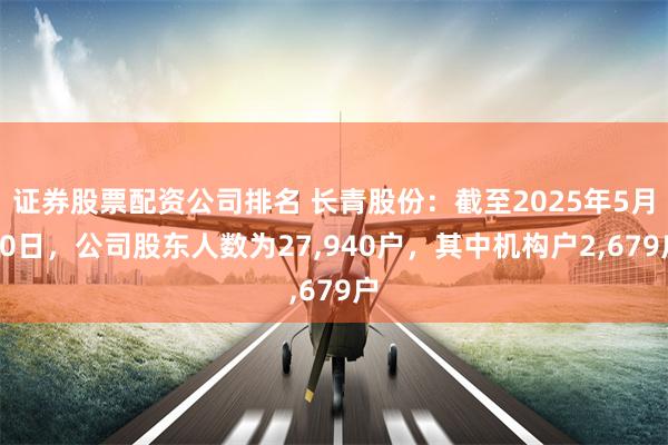 证券股票配资公司排名 长青股份：截至2025年5月30日，公司股东人数为27,940户，其中机构户2,679户