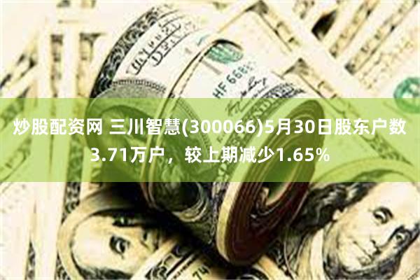 炒股配资网 三川智慧(300066)5月30日股东户数3.71万户，较上期减少1.65%