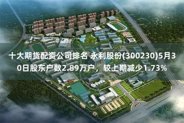 十大期货配资公司排名 永利股份(300230)5月30日股东户数2.89万户，较上期减少1.73%