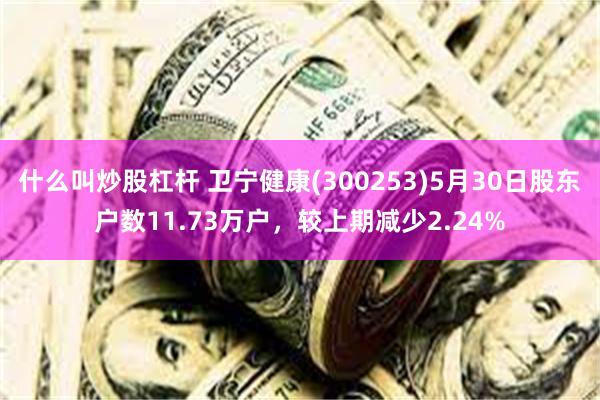 什么叫炒股杠杆 卫宁健康(300253)5月30日股东户数11.73万户，较上期减少2.24%