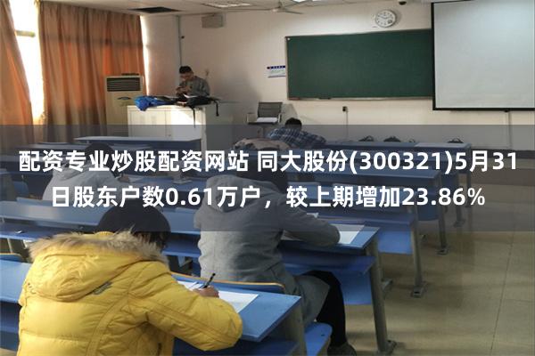 配资专业炒股配资网站 同大股份(300321)5月31日股东户数0.61万户，较上期增加23.86%