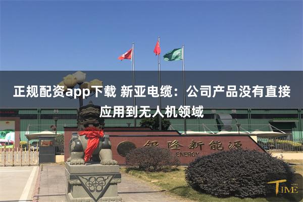 正规配资app下载 新亚电缆：公司产品没有直接应用到无人机领域