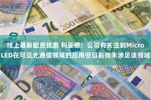 线上最新配资优惠 利亚德：公司有关注到MicroLED在可见光通信领域的应用但目前尚未涉足该领域