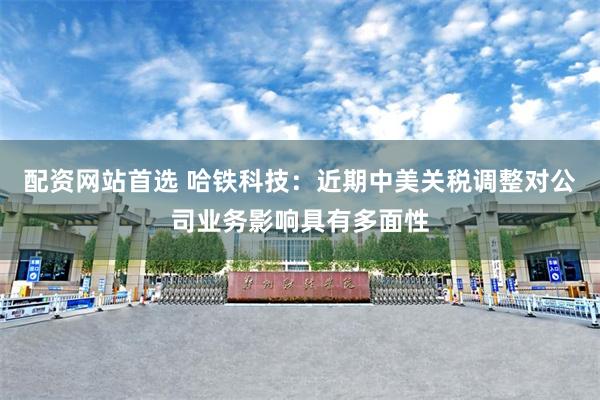 配资网站首选 哈铁科技：近期中美关税调整对公司业务影响具有多面性