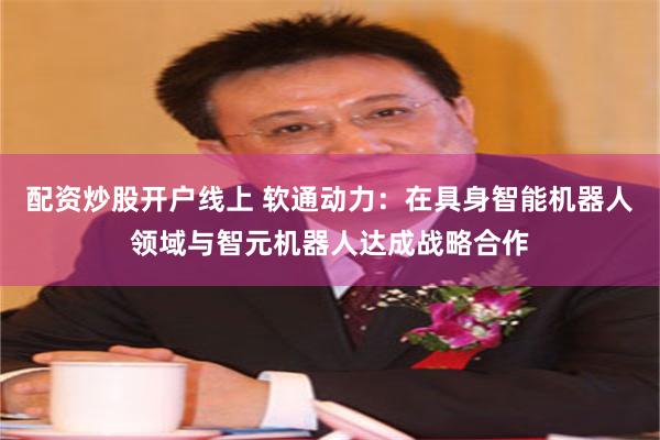 配资炒股开户线上 软通动力：在具身智能机器人领域与智元机器人达成战略合作