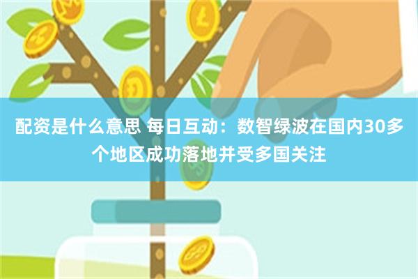 配资是什么意思 每日互动：数智绿波在国内30多个地区成功落地并受多国关注