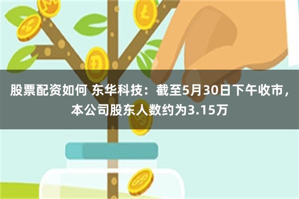 股票配资如何 东华科技：截至5月30日下午收市，本公司股东人数约为3.15万