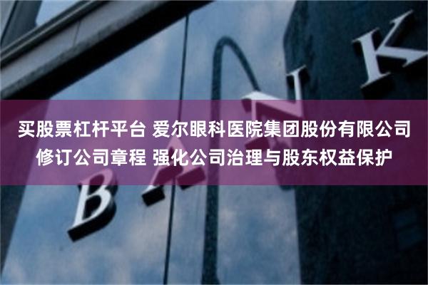 买股票杠杆平台 爱尔眼科医院集团股份有限公司修订公司章程 强化公司治理与股东权益保护