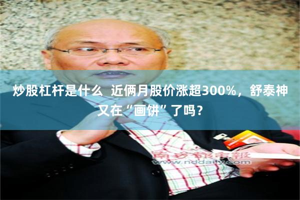 炒股杠杆是什么  近俩月股价涨超300%，舒泰神又在“画饼”了吗？