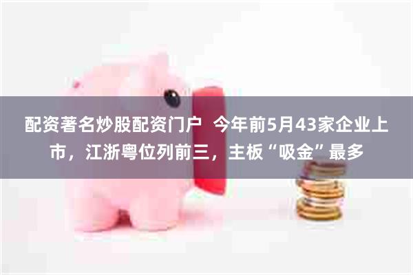 配资著名炒股配资门户  今年前5月43家企业上市，江浙粤位列前三，主板“吸金”最多