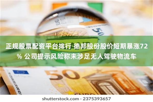 正规股票配资平台排行 德邦股份股价短期暴涨72% 公司提示风险称未涉足无人驾驶物流车